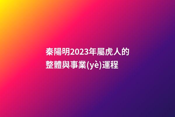 秦陽明2023年屬虎人的整體與事業(yè)運程