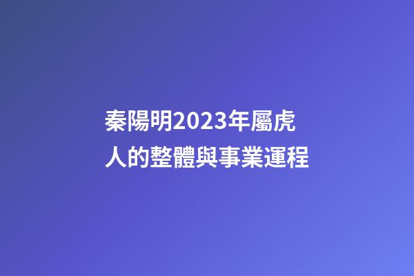 秦陽明2023年屬虎人的整體與事業運程