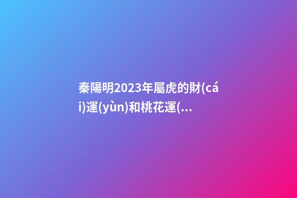 秦陽明2023年屬虎的財(cái)運(yùn)和桃花運(yùn)
