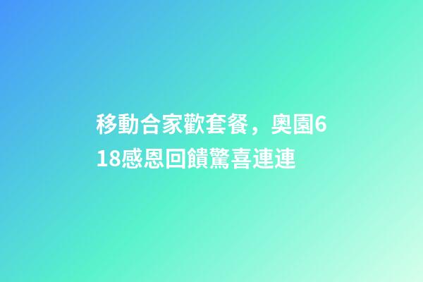 移動合家歡套餐，奧園618感恩回饋驚喜連連-第1張-觀點-玄機派