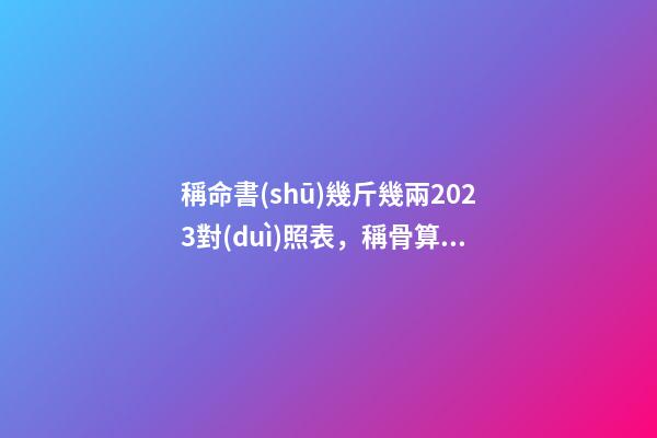 稱命書(shū)幾斤幾兩2023對(duì)照表，稱骨算命表2023新版