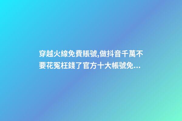 穿越火線免費賬號,做抖音千萬不要花冤枉錢了官方十大帳號免費學習你趴別人直...-第1張-觀點-玄機派