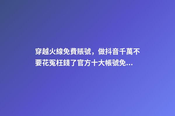 穿越火線免費賬號，做抖音千萬不要花冤枉錢了官方十大帳號免費學習你趴別人直...-第1張-觀點-玄機派