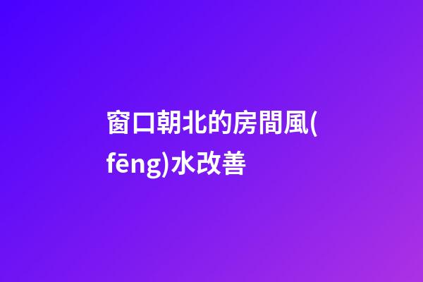 窗口朝北的房間風(fēng)水改善