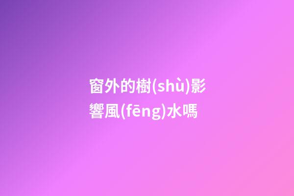 窗外的樹(shù)影響風(fēng)水嗎