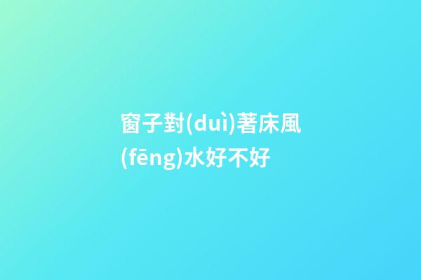 窗子對(duì)著床風(fēng)水好不好