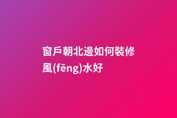 窗戶朝北邊如何裝修風(fēng)水好