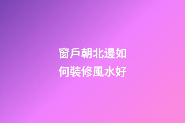 窗戶朝北邊如何裝修風水好
