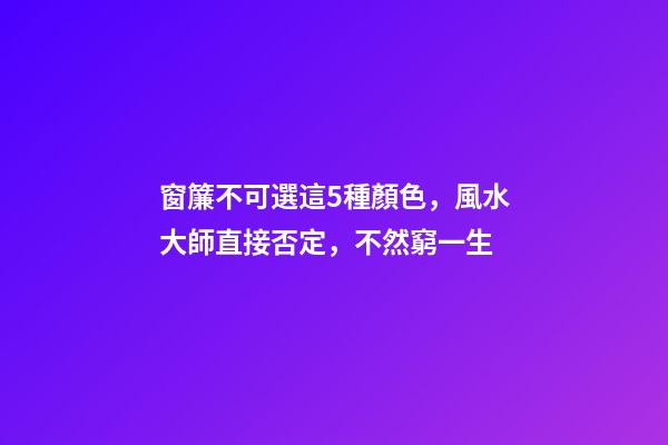 窗簾不可選這5種顏色，風水大師直接否定，不然窮一生