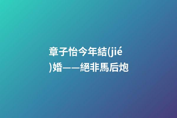 章子怡今年結(jié)婚——絕非馬后炮