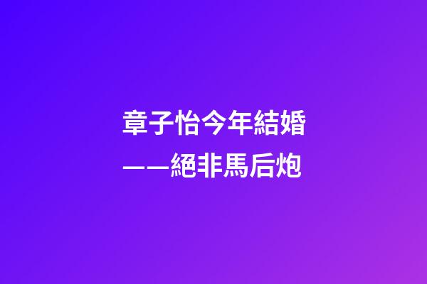 章子怡今年結婚——絕非馬后炮