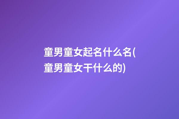童男童女起名什么名(童男童女干什么的)