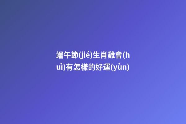 端午節(jié)生肖雞會(huì)有怎樣的好運(yùn)