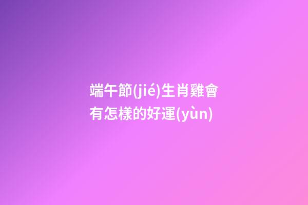 端午節(jié)生肖雞會有怎樣的好運(yùn)