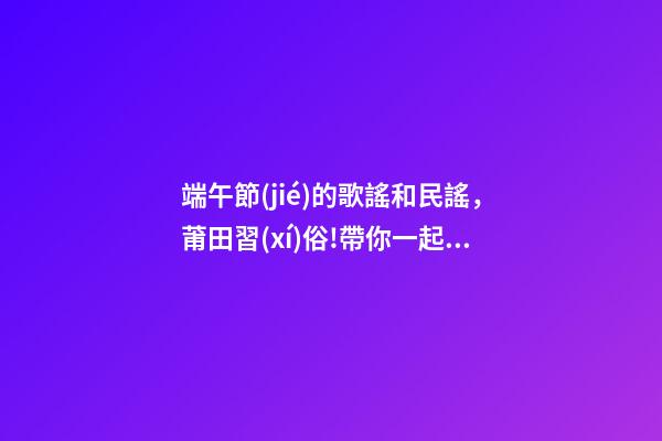 端午節(jié)的歌謠和民謠，莆田習(xí)俗!帶你一起唱我們莆田的端午民謠!-第1張-觀點-玄機(jī)派