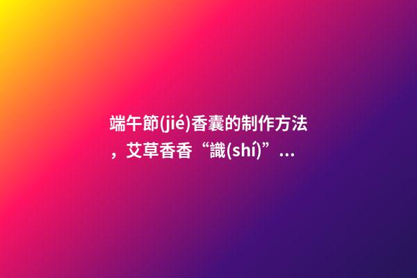 端午節(jié)香囊的制作方法，艾草香香“識(shí)”端午-第1張-觀點(diǎn)-玄機(jī)派