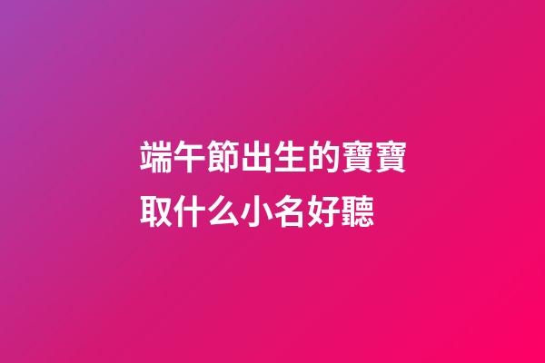 端午節出生的寶寶取什么小名好聽(端午節出生起小名)-第1張-寶寶起名-玄機派