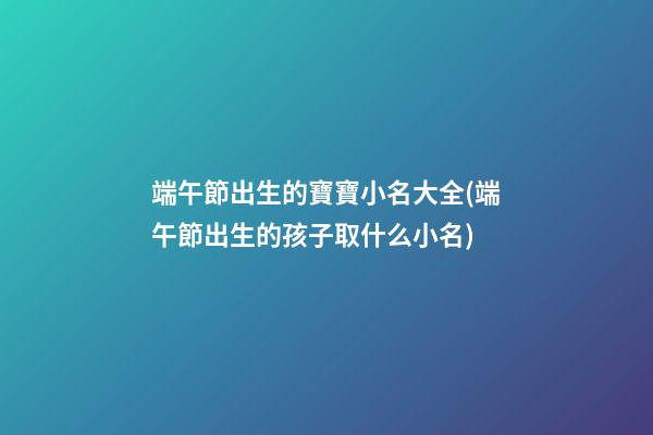 端午節出生的寶寶小名大全(端午節出生的孩子取什么小名)