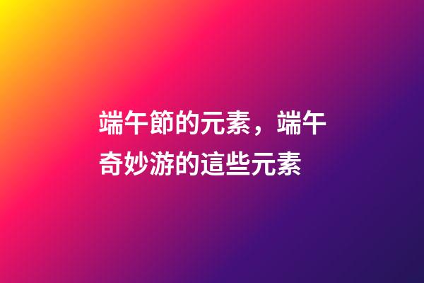 端午節的元素，端午奇妙游的這些元素