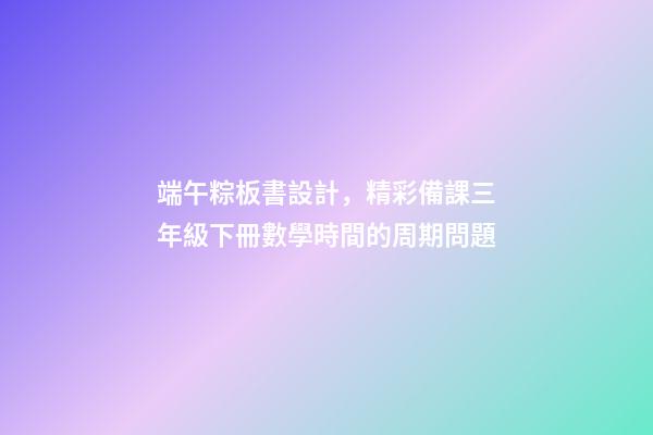 端午粽板書設計，精彩備課三年級下冊數學時間的周期問題-第1張-觀點-玄機派