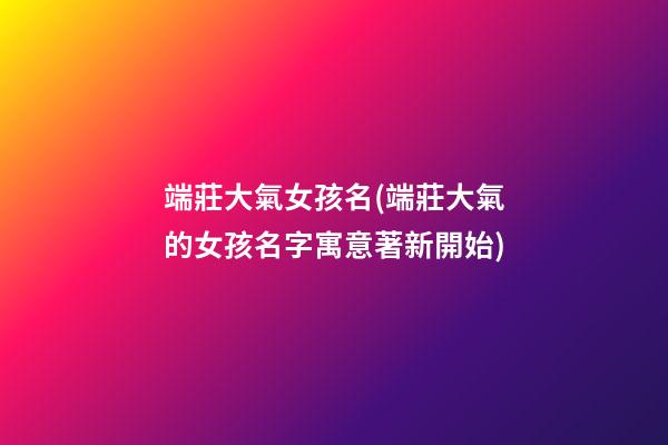 端莊大氣女孩名(端莊大氣的女孩名字寓意著新開始)