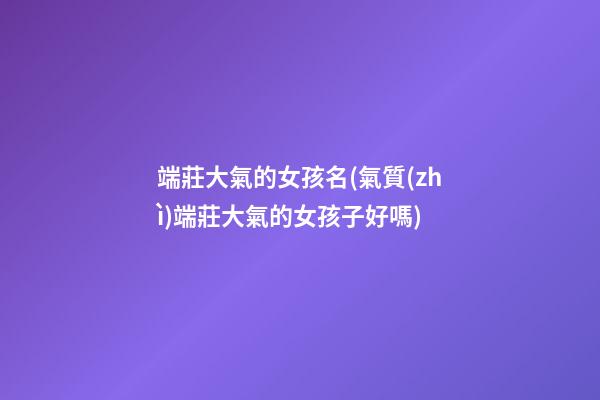 端莊大氣的女孩名(氣質(zhì)端莊大氣的女孩子好嗎)