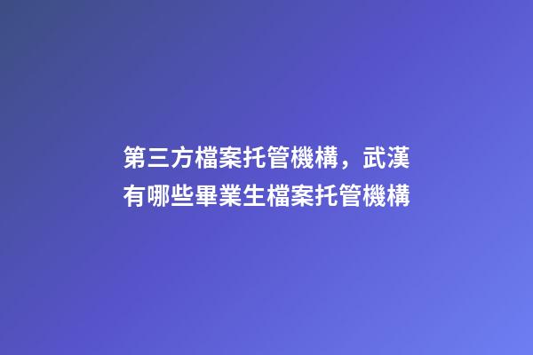 第三方檔案托管機構，武漢有哪些畢業生檔案托管機構-第1張-觀點-玄機派