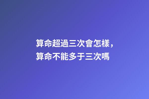 算命超過三次會怎樣，算命不能多于三次嗎