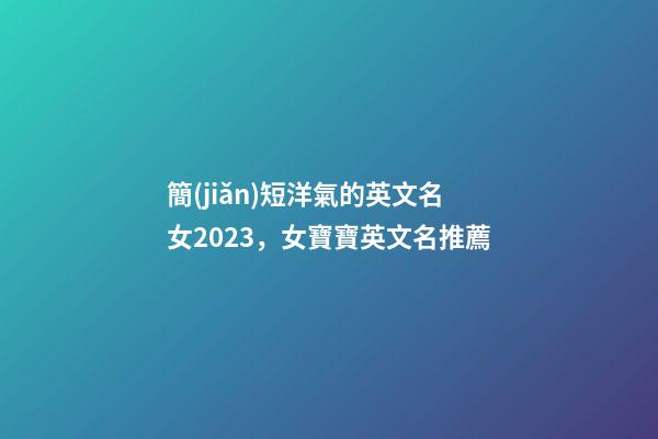 簡(jiǎn)短洋氣的英文名女2023，女寶寶英文名推薦