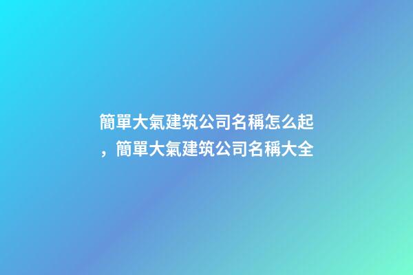 簡單大氣建筑公司名稱怎么起，簡單大氣建筑公司名稱大全-第1張-公司起名-玄機派