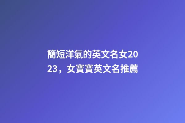 簡短洋氣的英文名女2023，女寶寶英文名推薦