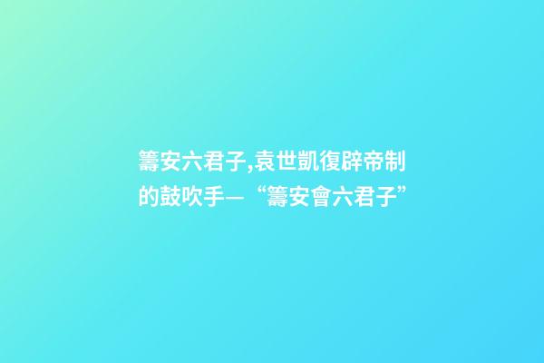 籌安六君子,袁世凱復辟帝制的鼓吹手—“籌安會六君子”-第1張-觀點-玄機派