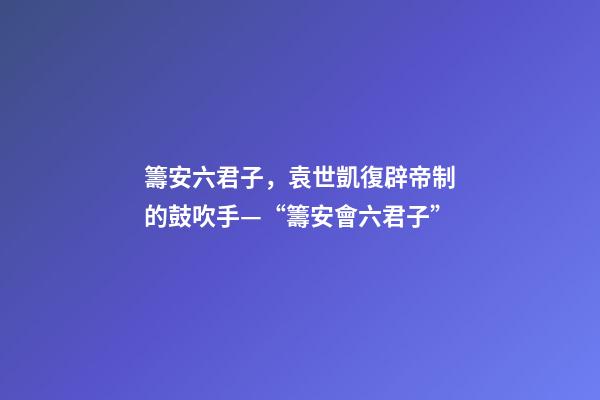 籌安六君子，袁世凱復辟帝制的鼓吹手—“籌安會六君子”-第1張-觀點-玄機派