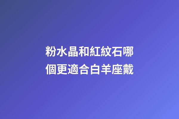 粉水晶和紅紋石哪個更適合白羊座戴-第1張-星座運勢-玄機派