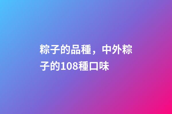粽子的品種，中外粽子的108種口味-第1張-觀點-玄機派