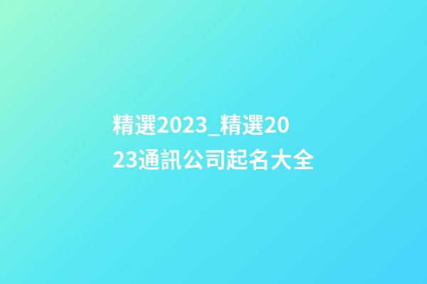 精選2023_精選2023通訊公司起名大全-第1張-公司起名-玄機派