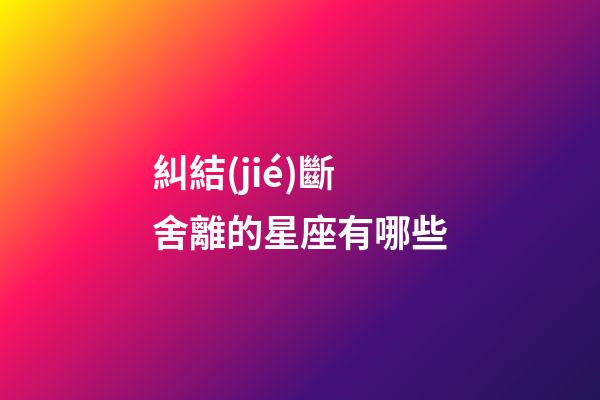 糾結(jié)斷舍離的星座有哪些-第1張-星座運勢-玄機派