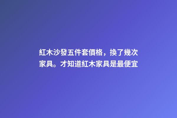 紅木沙發五件套價格，換了幾次家具。才知道紅木家具是最便宜-第1張-觀點-玄機派