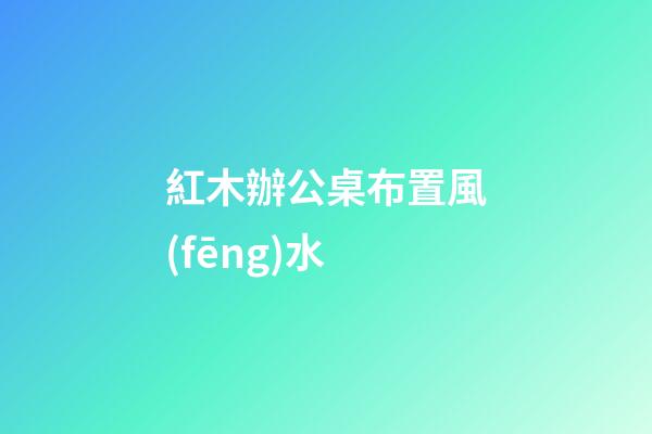 紅木辦公桌布置風(fēng)水