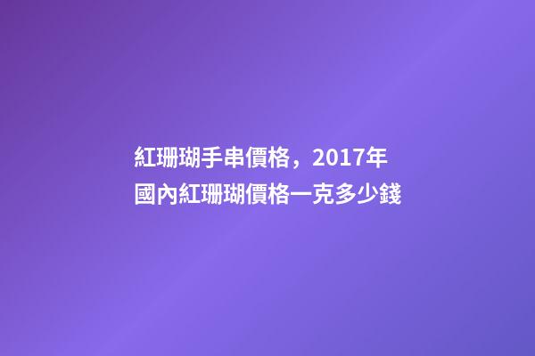 紅珊瑚手串價格，2017年國內紅珊瑚價格一克多少錢-第1張-觀點-玄機派