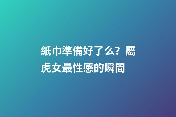 紙巾準備好了么？屬虎女最性感的瞬間