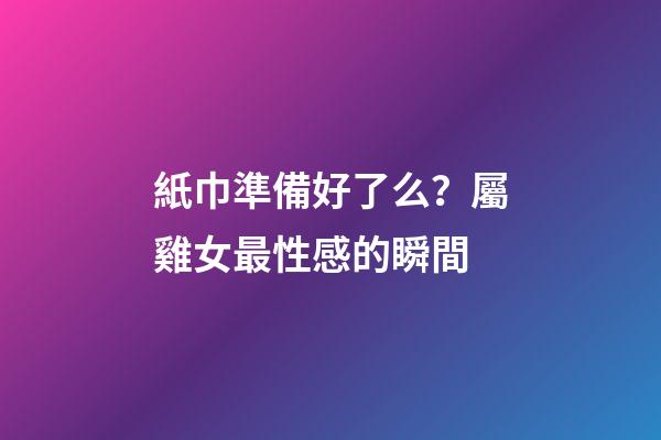 紙巾準備好了么？屬雞女最性感的瞬間