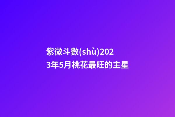 紫微斗數(shù)2023年5月桃花最旺的主星
