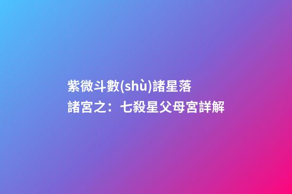 紫微斗數(shù)諸星落諸宮之：七殺星父母宮詳解