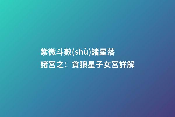 紫微斗數(shù)諸星落諸宮之：貪狼星子女宮詳解