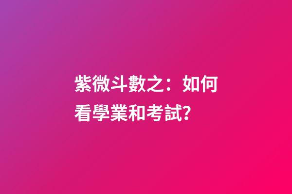 紫微斗數之：如何看學業和考試？