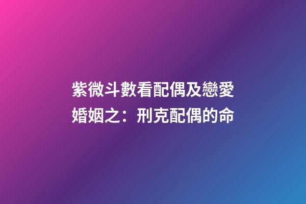 紫微斗數看配偶及戀愛婚姻之：刑克配偶的命