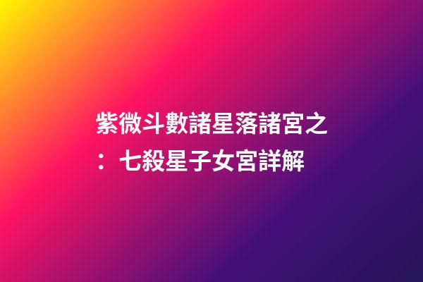 紫微斗數諸星落諸宮之：七殺星子女宮詳解