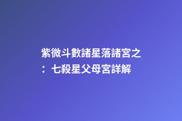 紫微斗數諸星落諸宮之：七殺星父母宮詳解