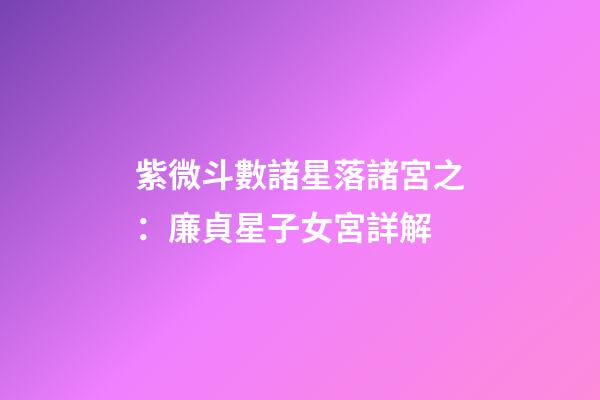 紫微斗數諸星落諸宮之：廉貞星子女宮詳解